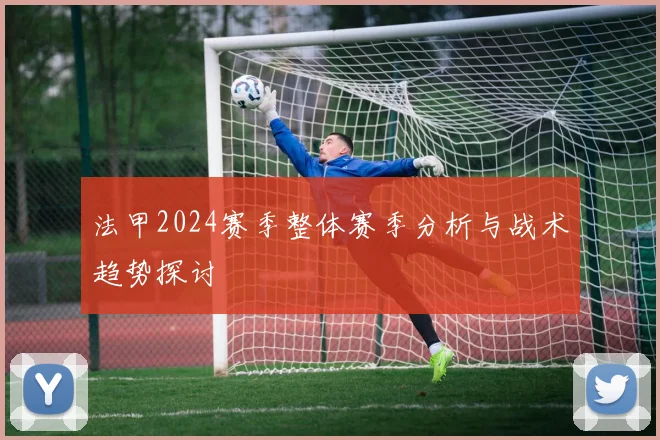 法甲2024赛季整体赛季分析与战术趋势探讨