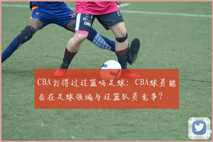 CBA打得过辽篮吗足球：CBA球员能否在足球领域与辽篮队员竞争？