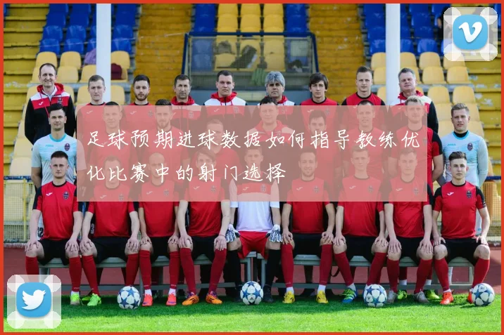 足球预期进球数据如何指导教练优化比赛中的射门选择