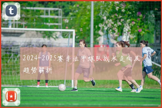 2024-2025赛季法甲球队战术走向及趋势解析